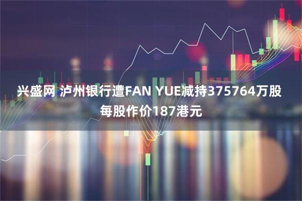 兴盛网 泸州银行遭FAN YUE减持375764万股 每股作价187港元