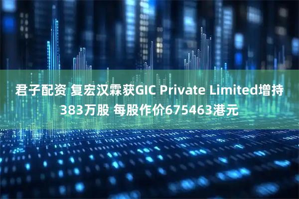 君子配资 复宏汉霖获GIC Private Limited增持383万股 每股作价675463港元