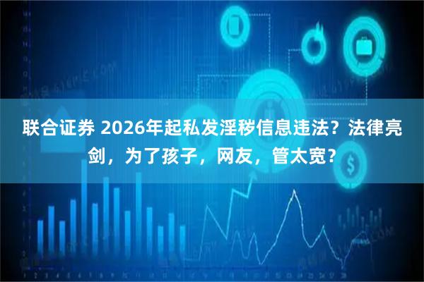 联合证券 2026年起私发淫秽信息违法？法律亮剑，为了孩子，网友，管太宽？