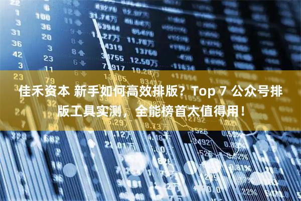 佳禾资本 新手如何高效排版？Top 7 公众号排版工具实测，全能榜首太值得用！