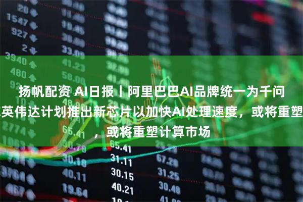 扬帆配资 AI日报丨阿里巴巴AI品牌统一为千问，消息称英伟达计划推出新芯片以加快AI处理速度，或将重塑计算市场